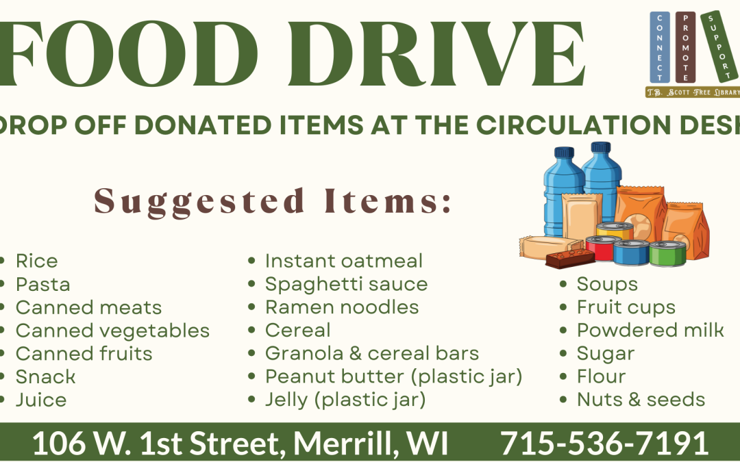 Food drive poster with donation suggestions, Thanksgiving items, and library contact information. Transcribed Text: FOOD DRIVE BEGINS FRIDAY, NOV. 7, AND RUNS UNTIL FURTHER NOTICE DROP OFF DONATED ITEMS AT THE CIRCULATION DESK Suggested Items: • Rice • Pasta • Canned meats • Canned vegetables • Canned fruits • Snack • Juice • Instant oatmeal • Spaghetti sauce • Ramen noodles • Cereal • Granola & cereal bars • Peanut butter (plastic jar) • Jelly (plastic jar) • Soups • Fruit cups • Powdered milk • Sugar • Flour • Nuts & seeds